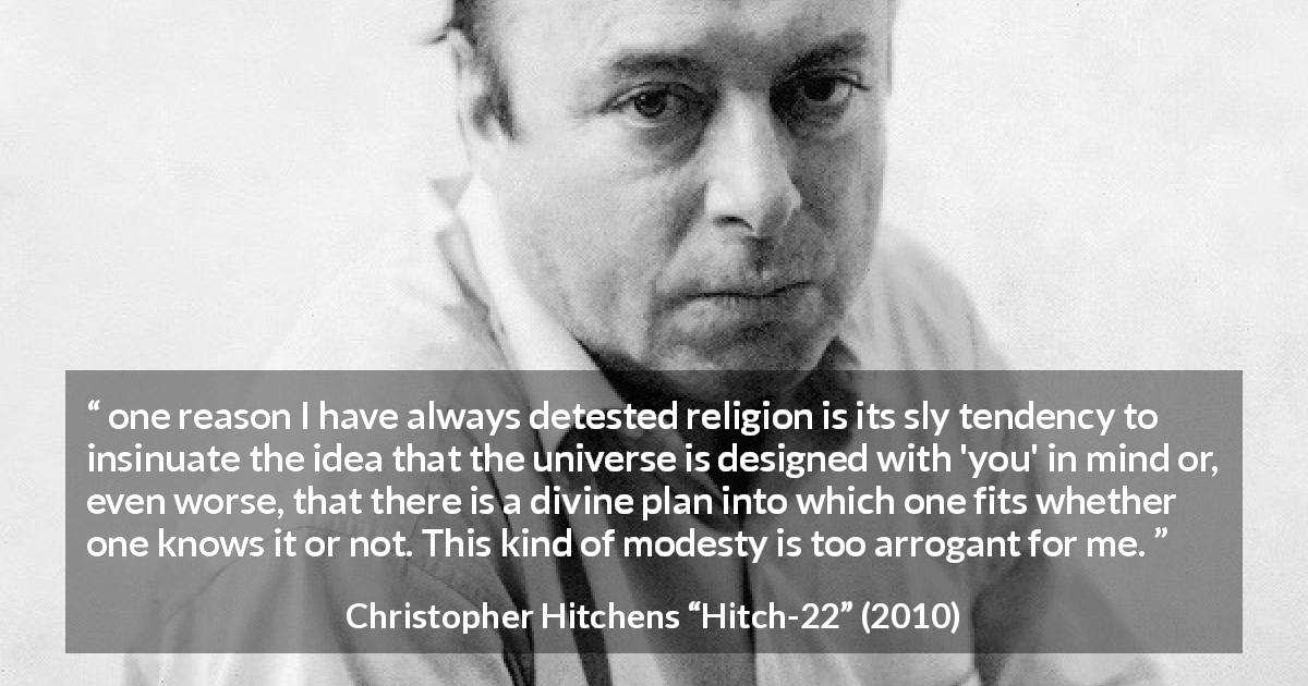 Christopher Hitchens quote about modesty from Hitch-22 - one reason I have always detested religion is its sly tendency to insinuate the idea that the universe is designed with 'you' in mind or, even worse, that there is a divine plan into which one fits whether one knows it or not. This kind of modesty is too arrogant for me.