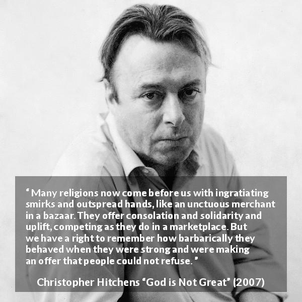 Christopher Hitchens quote about religion from God is Not Great - Many religions now come before us with ingratiating smirks and outspread hands, like an unctuous merchant in a bazaar. They offer consolation and solidarity and uplift, competing as they do in a marketplace. But we have a right to remember how barbarically they behaved when they were strong and were making an offer that people could not refuse.