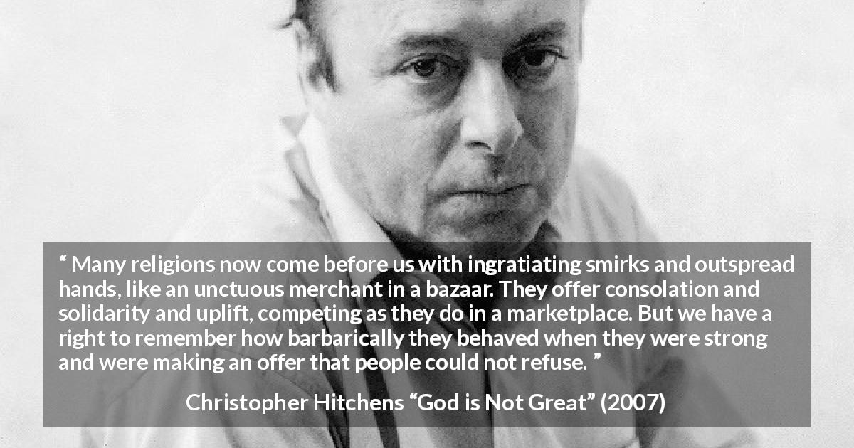 Christopher Hitchens quote about religion from God is Not Great - Many religions now come before us with ingratiating smirks and outspread hands, like an unctuous merchant in a bazaar. They offer consolation and solidarity and uplift, competing as they do in a marketplace. But we have a right to remember how barbarically they behaved when they were strong and were making an offer that people could not refuse.