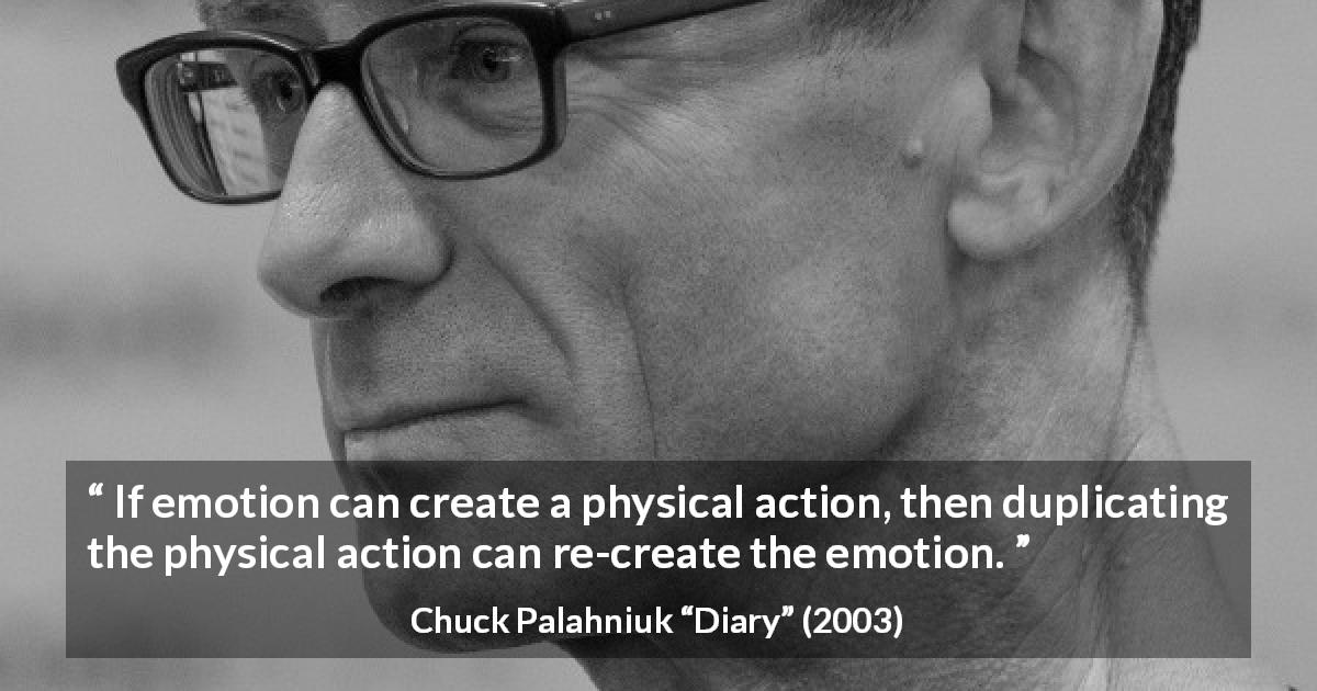 Chuck Palahniuk quote about action from Diary - If emotion can create a physical action, then duplicating the physical action can re-create the emotion.