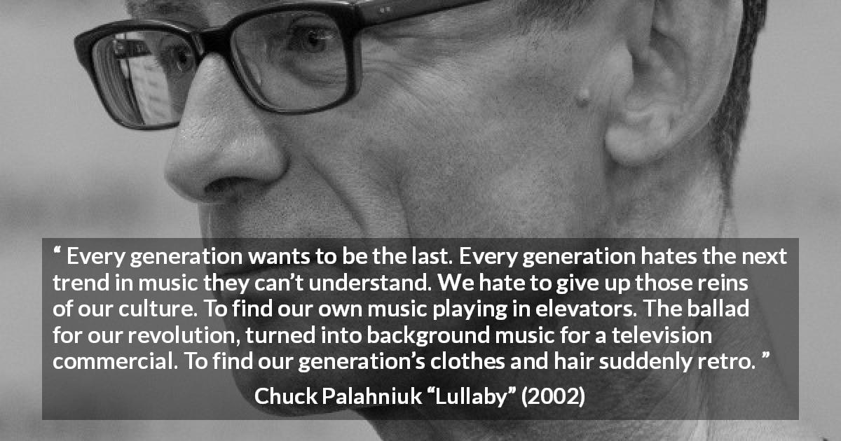 Chuck Palahniuk quote about age from Lullaby - Every generation wants to be the last. Every generation hates the next trend in music they can’t understand. We hate to give up those reins of our culture. To find our own music playing in elevators. The ballad for our revolution, turned into background music for a television commercial. To find our generation’s clothes and hair suddenly retro.