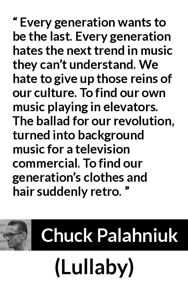 Chuck Palahniuk quote about age from Lullaby - Every generation wants to be the last. Every generation hates the next trend in music they can’t understand. We hate to give up those reins of our culture. To find our own music playing in elevators. The ballad for our revolution, turned into background music for a television commercial. To find our generation’s clothes and hair suddenly retro.