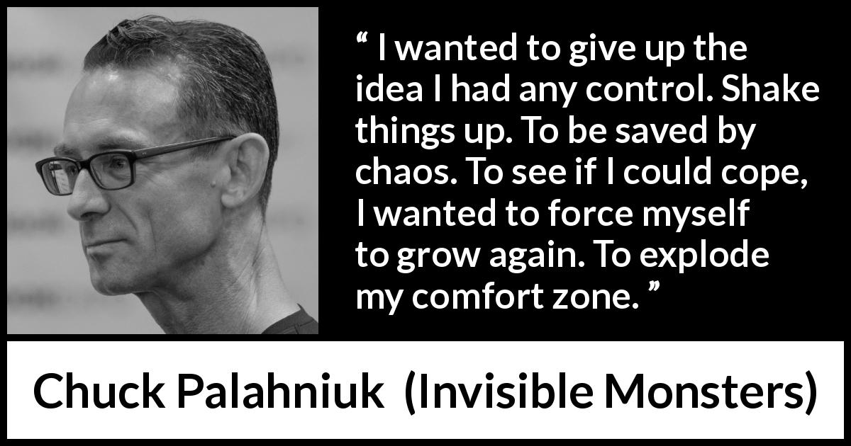 Chuck Palahniuk quote about comfort from Invisible Monsters - I wanted to give up the idea I had any control. Shake things up. To be saved by chaos. To see if I could cope, I wanted to force myself to grow again. To explode my comfort zone.