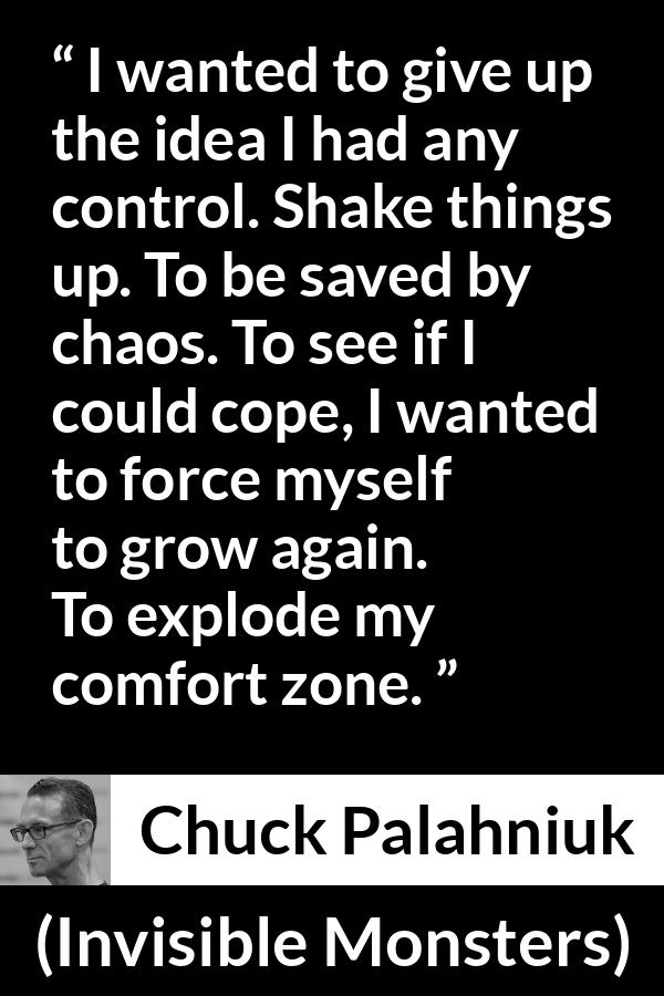 Chuck Palahniuk quote about comfort from Invisible Monsters - I wanted to give up the idea I had any control. Shake things up. To be saved by chaos. To see if I could cope, I wanted to force myself to grow again. To explode my comfort zone.