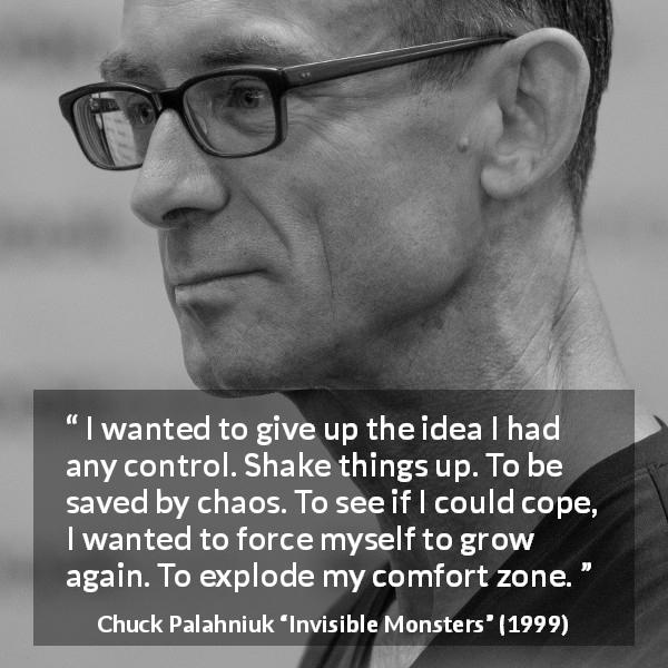 Chuck Palahniuk quote about comfort from Invisible Monsters - I wanted to give up the idea I had any control. Shake things up. To be saved by chaos. To see if I could cope, I wanted to force myself to grow again. To explode my comfort zone.