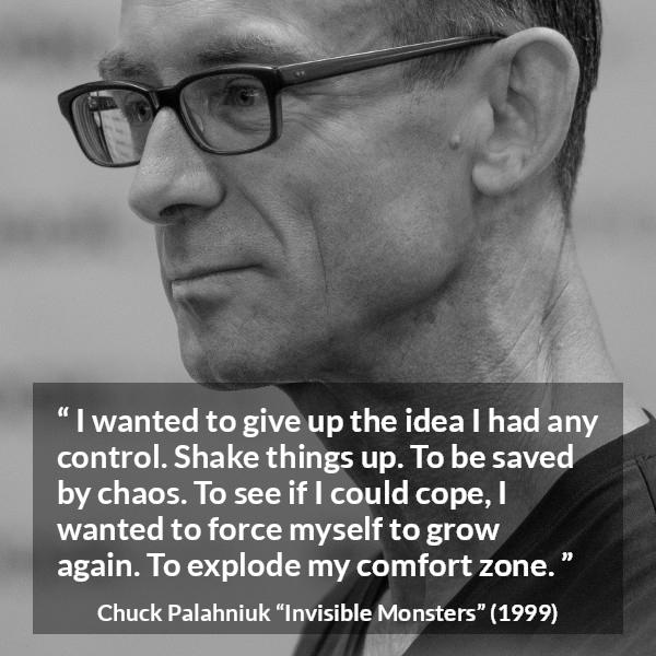 Chuck Palahniuk quote about comfort from Invisible Monsters - I wanted to give up the idea I had any control. Shake things up. To be saved by chaos. To see if I could cope, I wanted to force myself to grow again. To explode my comfort zone.