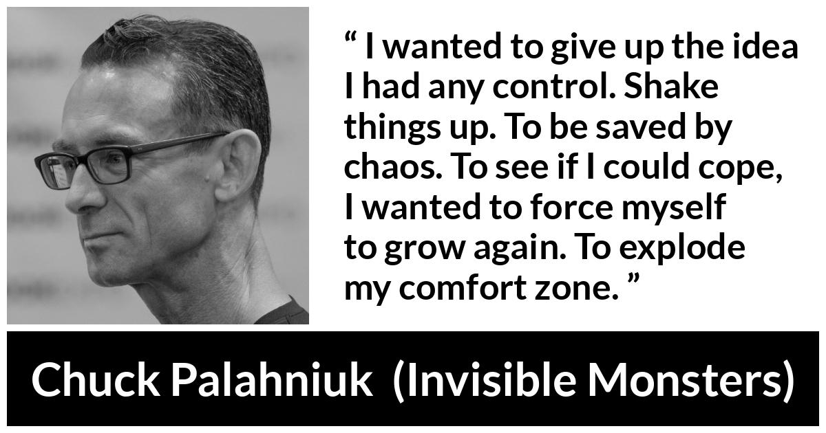 Chuck Palahniuk quote about comfort from Invisible Monsters - I wanted to give up the idea I had any control. Shake things up. To be saved by chaos. To see if I could cope, I wanted to force myself to grow again. To explode my comfort zone.