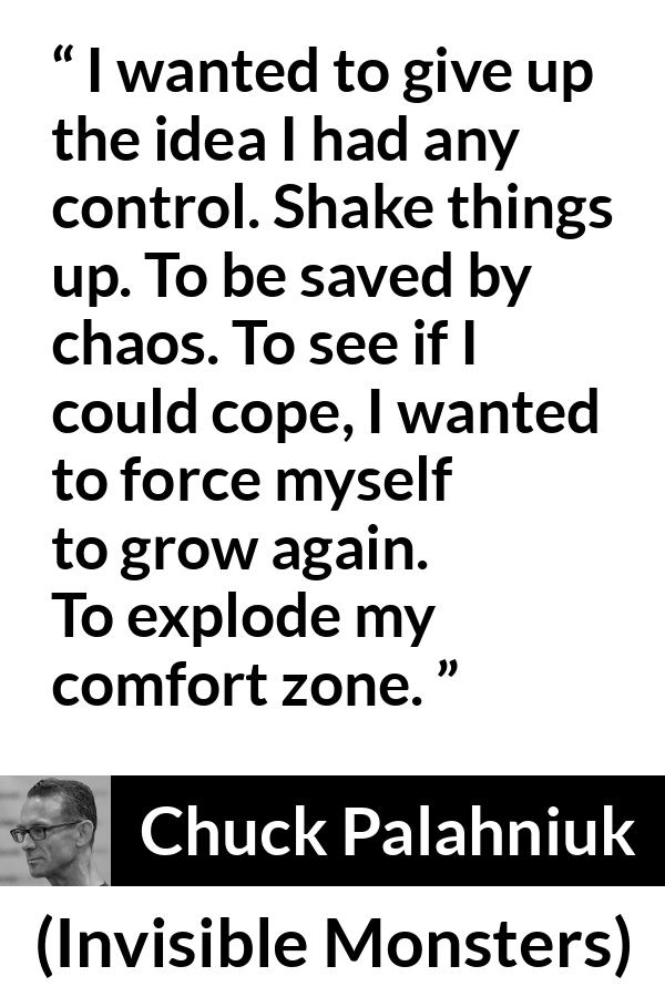 Chuck Palahniuk quote about comfort from Invisible Monsters - I wanted to give up the idea I had any control. Shake things up. To be saved by chaos. To see if I could cope, I wanted to force myself to grow again. To explode my comfort zone.