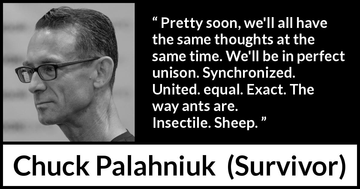 Chuck Palahniuk quote about conformity from Survivor - Pretty soon, we'll all have the same thoughts at the same time. We'll be in perfect unison. Synchronized. United. equal. Exact. The way ants are. Insectile. Sheep.
