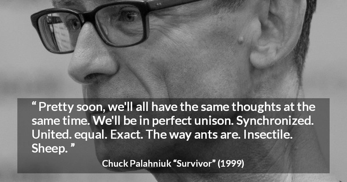 Chuck Palahniuk quote about conformity from Survivor - Pretty soon, we'll all have the same thoughts at the same time. We'll be in perfect unison. Synchronized. United. equal. Exact. The way ants are. Insectile. Sheep.
