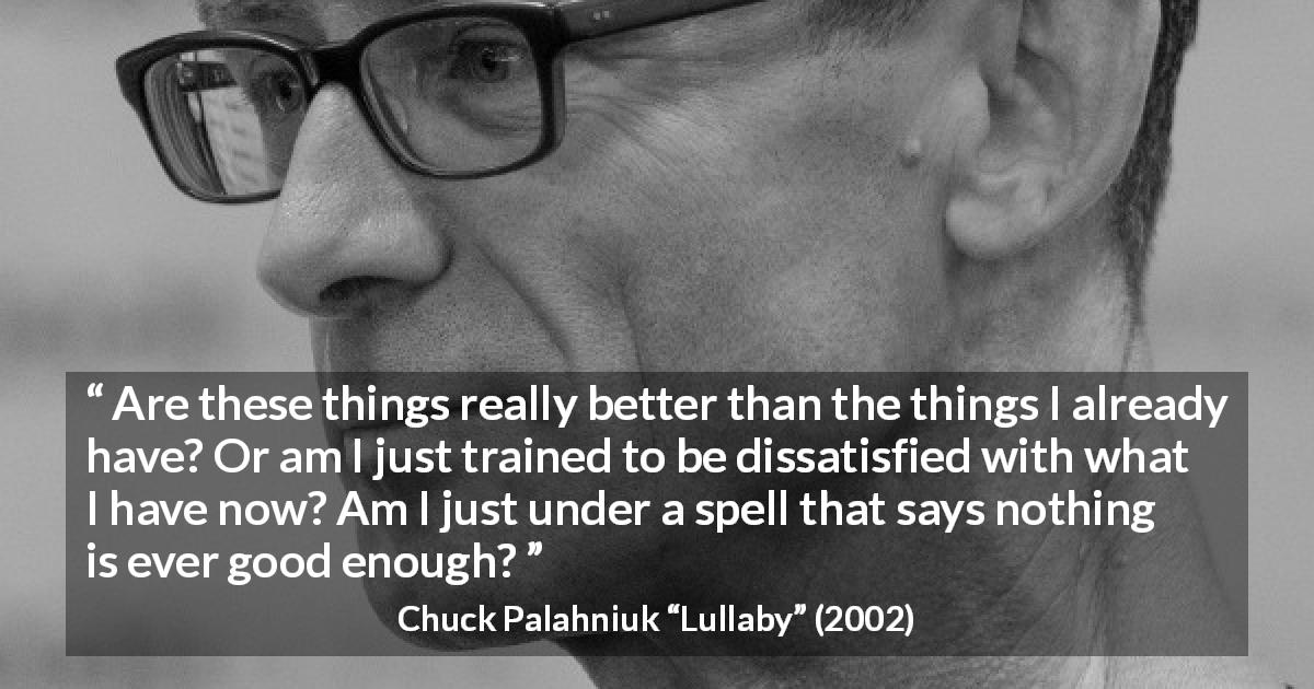 Chuck Palahniuk quote about consumerism from Lullaby - Are these things really better than the things I already have? Or am I just trained to be dissatisfied with what I have now? Am I just under a spell that says nothing is ever good enough?