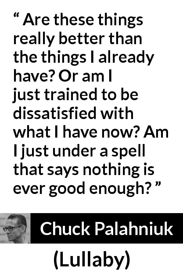 Chuck Palahniuk quote about consumerism from Lullaby - Are these things really better than the things I already have? Or am I just trained to be dissatisfied with what I have now? Am I just under a spell that says nothing is ever good enough?