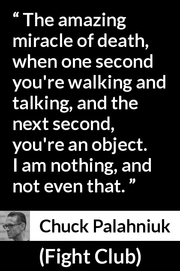Chuck Palahniuk quote about death from Fight Club - The amazing miracle of death, when one second you're walking and talking, and the next second, you're an object. I am nothing, and not even that.