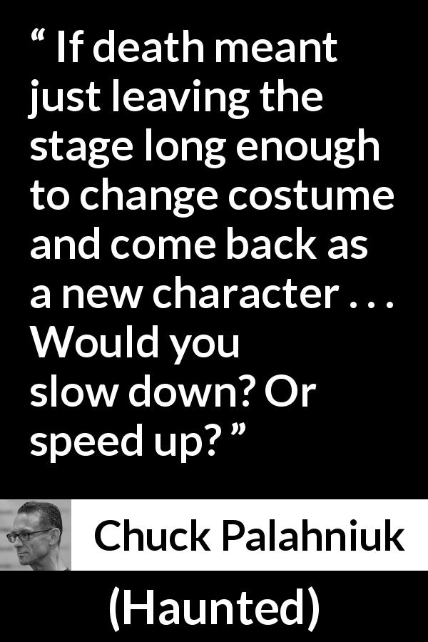 Chuck Palahniuk quote about death from Haunted - If death meant just leaving the stage long enough to change costume and come back as a new character . . . Would you slow down? Or speed up?
