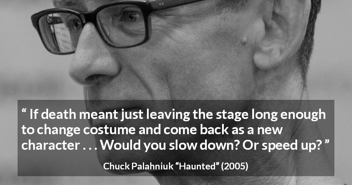 Chuck Palahniuk quote about death from Haunted - If death meant just leaving the stage long enough to change costume and come back as a new character . . . Would you slow down? Or speed up?