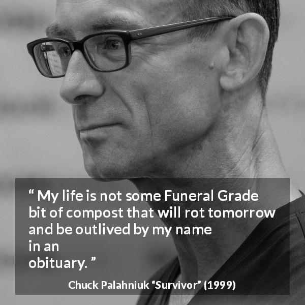 Chuck Palahniuk quote about death from Survivor - My life is not some Funeral Grade bit of compost that will rot tomorrow and be outlived by my name in an obituary.
