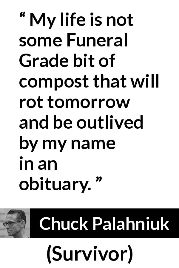 Chuck Palahniuk quote about death from Survivor - My life is not some Funeral Grade bit of compost that will rot tomorrow and be outlived by my name in an obituary.
