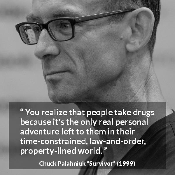 Chuck Palahniuk quote about drugs from Survivor - You realize that people take drugs because it's the only real personal adventure left to them in their time-constrained, law-and-order, property-lined world.