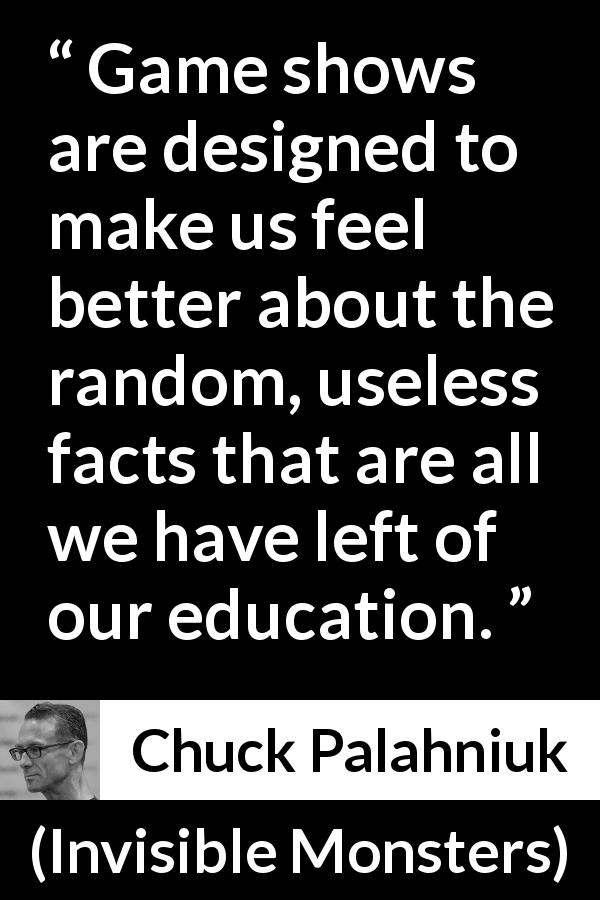 Chuck Palahniuk quote about education from Invisible Monsters - Game shows are designed to make us feel better about the random, useless facts that are all we have left of our education.