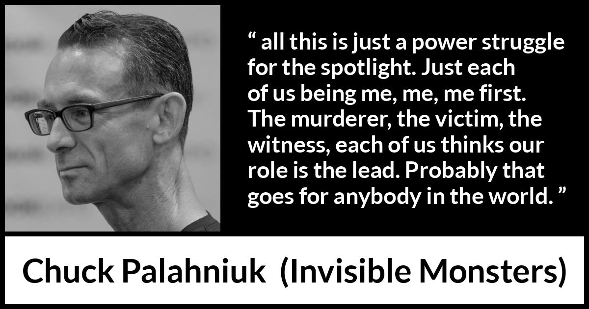 Chuck Palahniuk quote about ego from Invisible Monsters - all this is just a power struggle for the spotlight. Just each of us being me, me, me first. The murderer, the victim, the witness, each of us thinks our role is the lead. Probably that goes for anybody in the world.