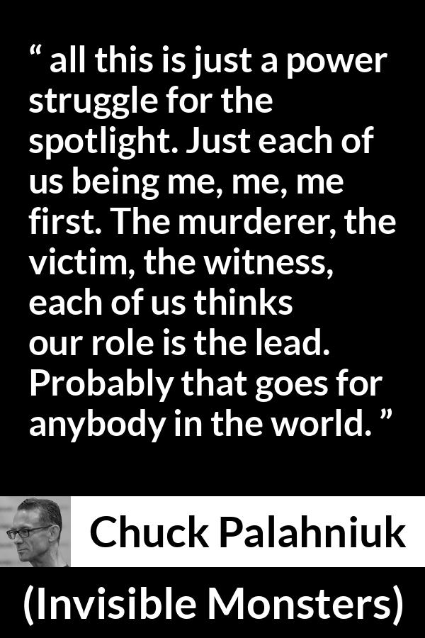 Chuck Palahniuk quote about ego from Invisible Monsters - all this is just a power struggle for the spotlight. Just each of us being me, me, me first. The murderer, the victim, the witness, each of us thinks our role is the lead. Probably that goes for anybody in the world.