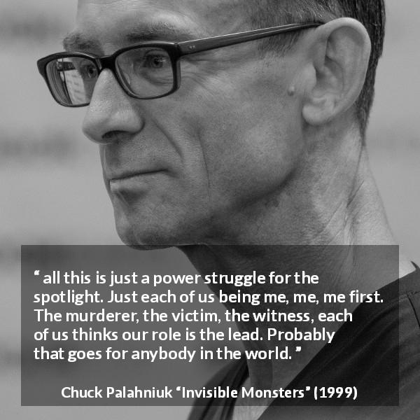 Chuck Palahniuk quote about ego from Invisible Monsters - all this is just a power struggle for the spotlight. Just each of us being me, me, me first. The murderer, the victim, the witness, each of us thinks our role is the lead. Probably that goes for anybody in the world.