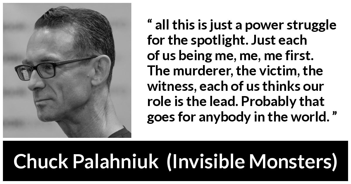Chuck Palahniuk quote about ego from Invisible Monsters - all this is just a power struggle for the spotlight. Just each of us being me, me, me first. The murderer, the victim, the witness, each of us thinks our role is the lead. Probably that goes for anybody in the world.