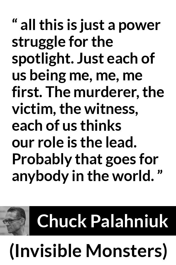 Chuck Palahniuk quote about ego from Invisible Monsters - all this is just a power struggle for the spotlight. Just each of us being me, me, me first. The murderer, the victim, the witness, each of us thinks our role is the lead. Probably that goes for anybody in the world.