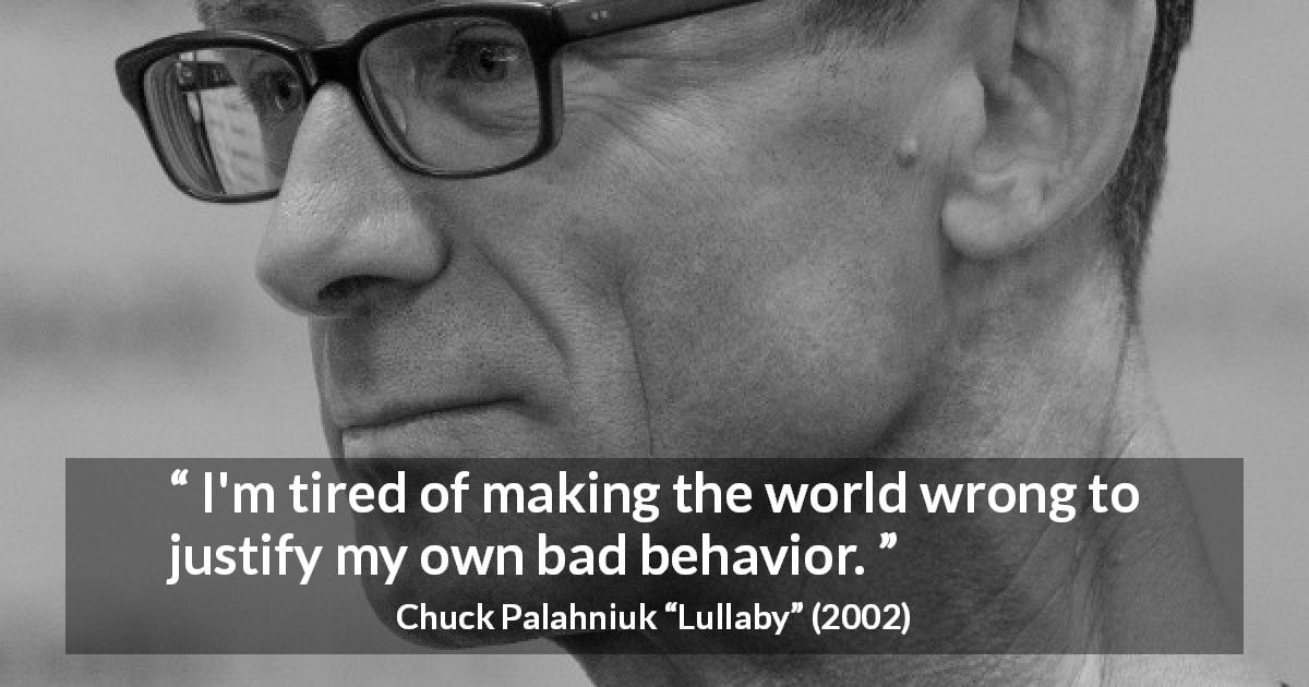 Chuck Palahniuk quote about evil from Lullaby - I'm tired of making the world wrong to justify my own bad behavior.