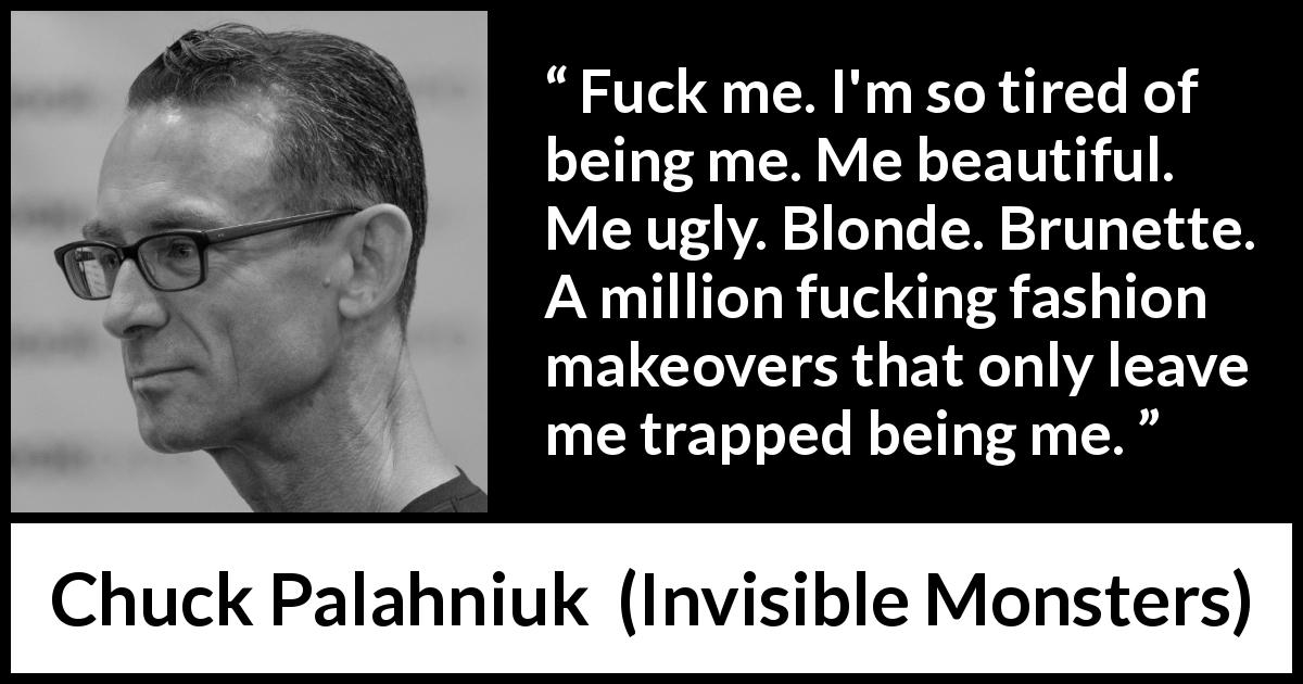 Chuck Palahniuk quote about fashion from Invisible Monsters - Fuck me. I'm so tired of being me. Me beautiful. Me ugly. Blonde. Brunette. A million fucking fashion makeovers that only leave me trapped being me.