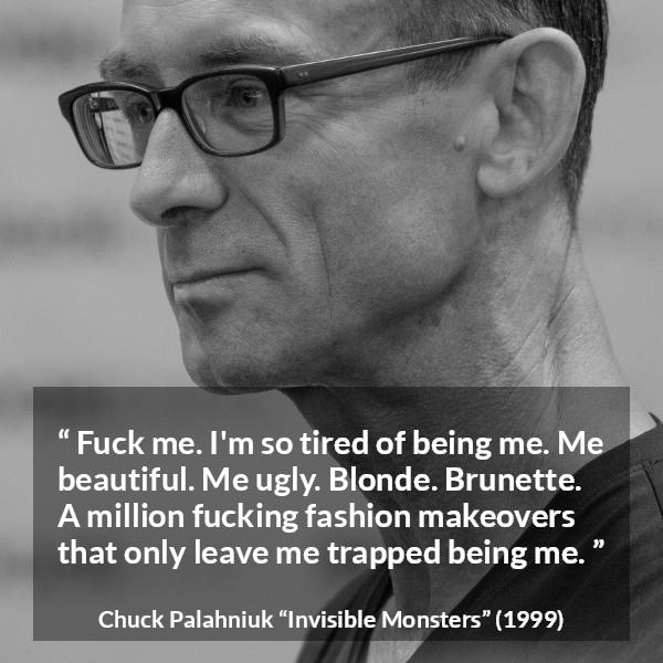 Chuck Palahniuk quote about fashion from Invisible Monsters - Fuck me. I'm so tired of being me. Me beautiful. Me ugly. Blonde. Brunette. A million fucking fashion makeovers that only leave me trapped being me.