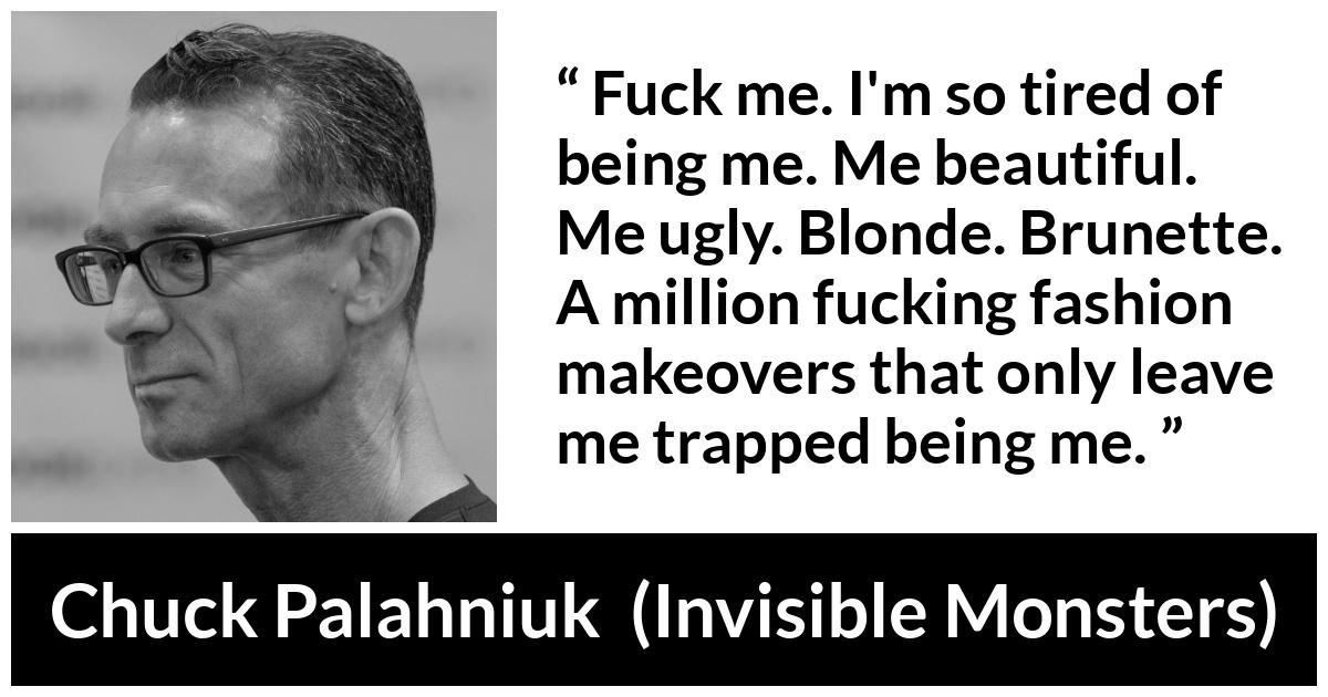 Chuck Palahniuk quote about fashion from Invisible Monsters - Fuck me. I'm so tired of being me. Me beautiful. Me ugly. Blonde. Brunette. A million fucking fashion makeovers that only leave me trapped being me.