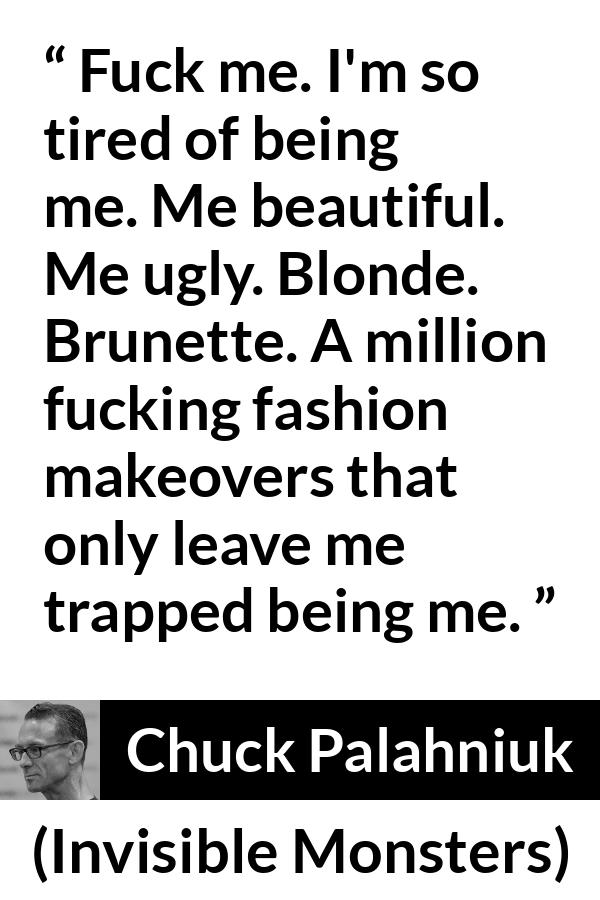 Chuck Palahniuk quote about fashion from Invisible Monsters - Fuck me. I'm so tired of being me. Me beautiful. Me ugly. Blonde. Brunette. A million fucking fashion makeovers that only leave me trapped being me.