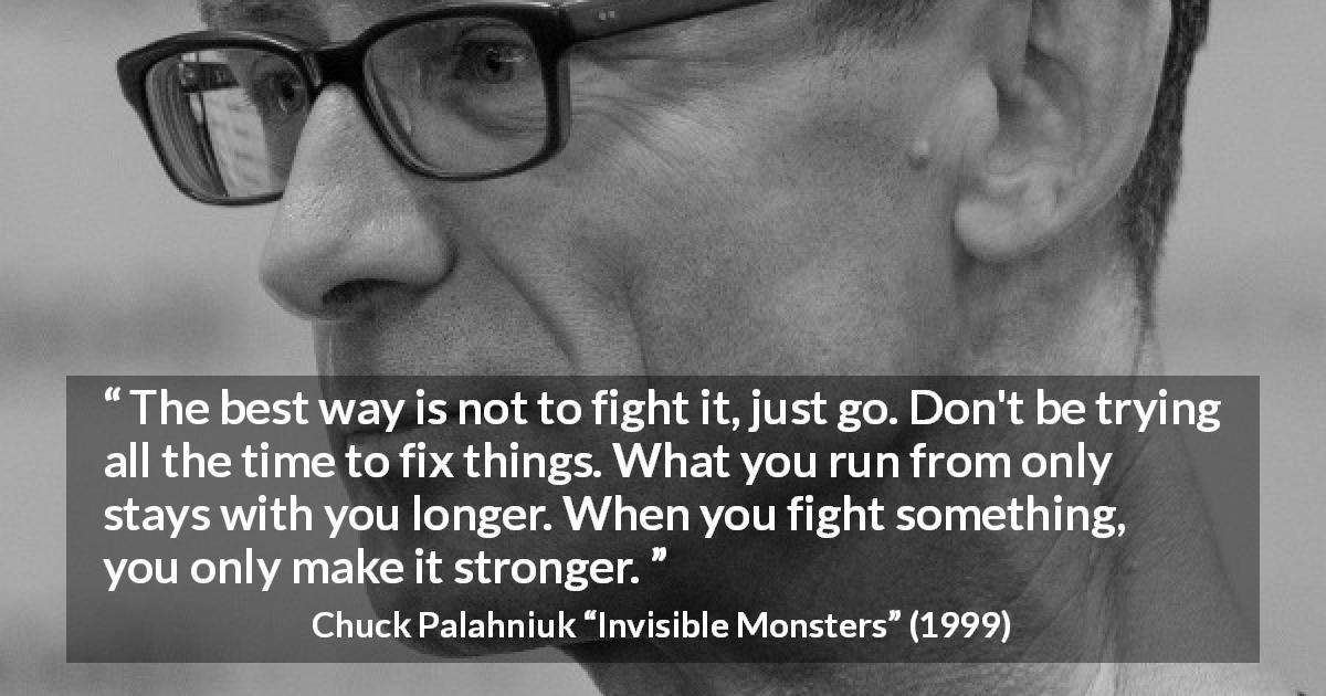 Chuck Palahniuk quote about fighting from Invisible Monsters - The best way is not to fight it, just go. Don't be trying all the time to fix things. What you run from only stays with you longer. When you fight something, you only make it stronger.