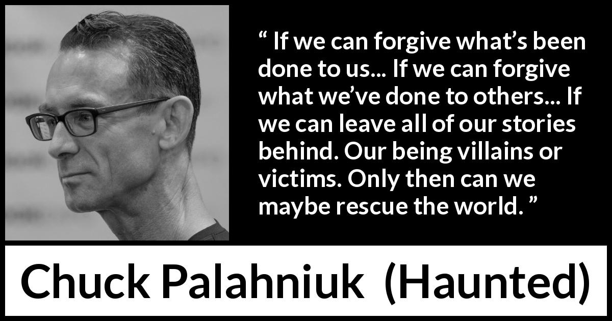 Chuck Palahniuk quote about forgiveness from Haunted - If we can forgive what’s been done to us... If we can forgive what we’ve done to others... If we can leave all of our stories behind. Our being villains or victims. Only then can we maybe rescue the world.