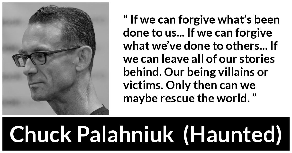 Chuck Palahniuk quote about forgiveness from Haunted - If we can forgive what’s been done to us... If we can forgive what we’ve done to others... If we can leave all of our stories behind. Our being villains or victims. Only then can we maybe rescue the world.