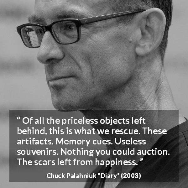 Chuck Palahniuk quote about happiness from Diary - Of all the priceless objects left behind, this is what we rescue. These artifacts. Memory cues. Useless souvenirs. Nothing you could auction. The scars left from happiness.
