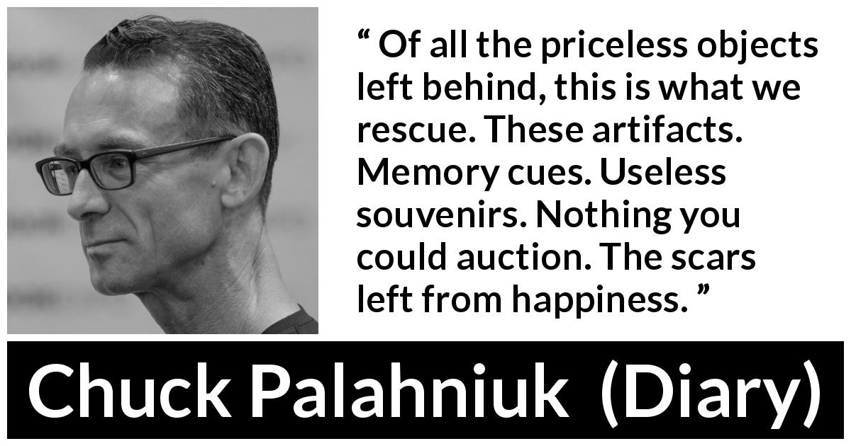 Chuck Palahniuk quote about happiness from Diary - Of all the priceless objects left behind, this is what we rescue. These artifacts. Memory cues. Useless souvenirs. Nothing you could auction. The scars left from happiness.