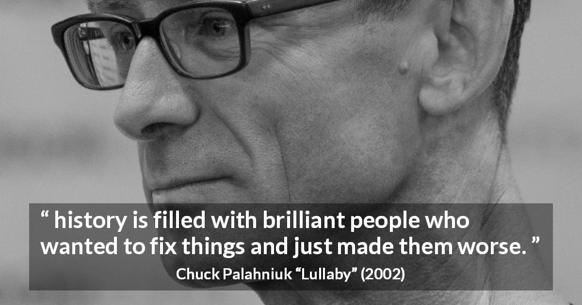 Chuck Palahniuk quote about history from Lullaby - history is filled with brilliant people who wanted to fix things and just made them worse.