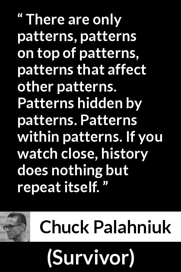 Chuck Palahniuk quote about history from Survivor - There are only patterns, patterns on top of patterns, patterns that affect other patterns. Patterns hidden by patterns. Patterns within patterns. If you watch close, history does nothing but repeat itself.