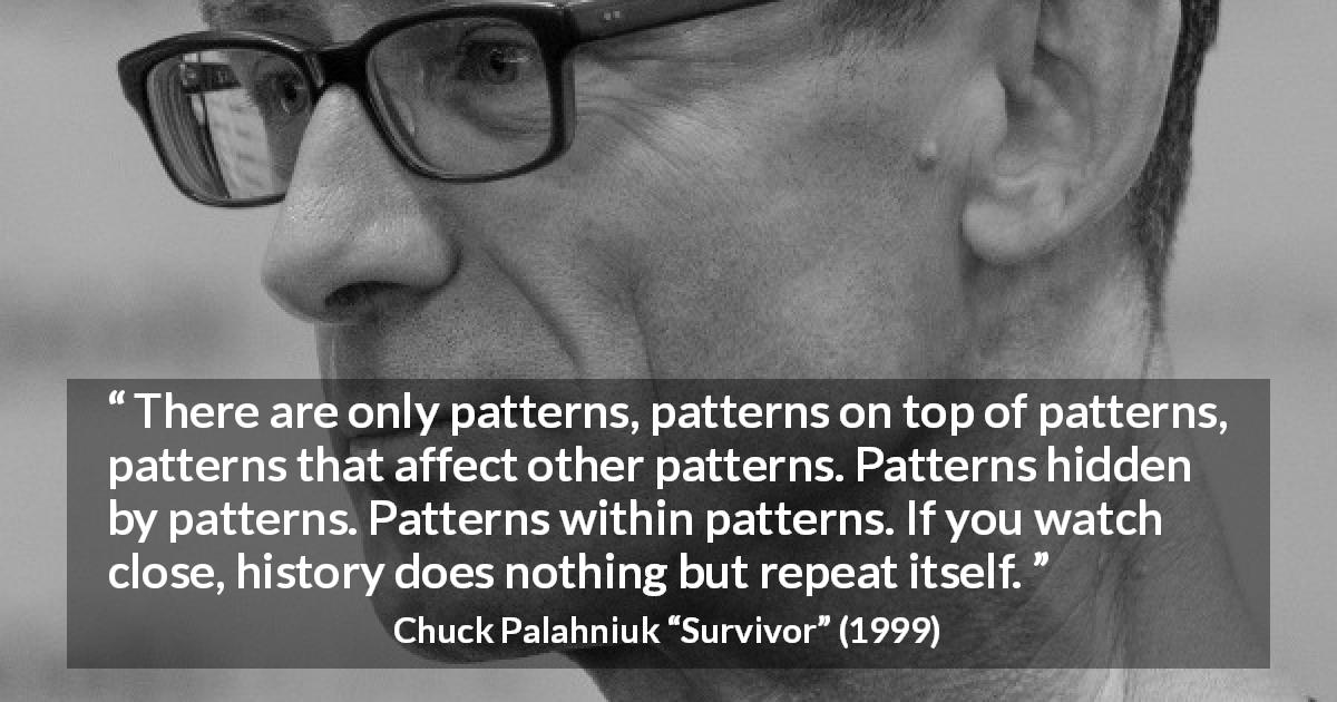Chuck Palahniuk quote about history from Survivor - There are only patterns, patterns on top of patterns, patterns that affect other patterns. Patterns hidden by patterns. Patterns within patterns. If you watch close, history does nothing but repeat itself.
