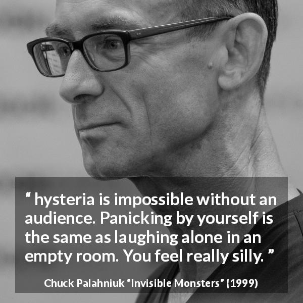 Chuck Palahniuk quote about hysteria from Invisible Monsters - hysteria is impossible without an audience. Panicking by yourself is the same as laughing alone in an empty room. You feel really silly.