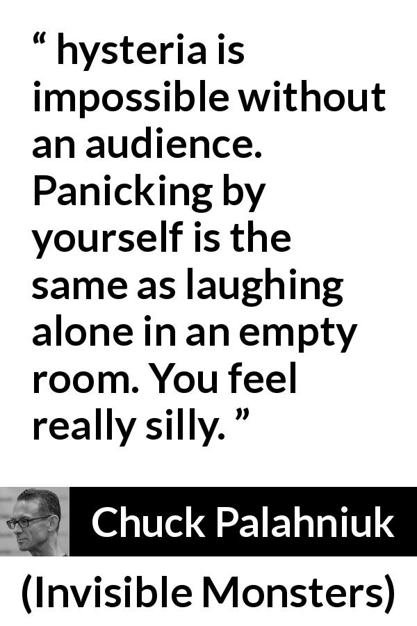 Chuck Palahniuk quote about hysteria from Invisible Monsters - hysteria is impossible without an audience. Panicking by yourself is the same as laughing alone in an empty room. You feel really silly.