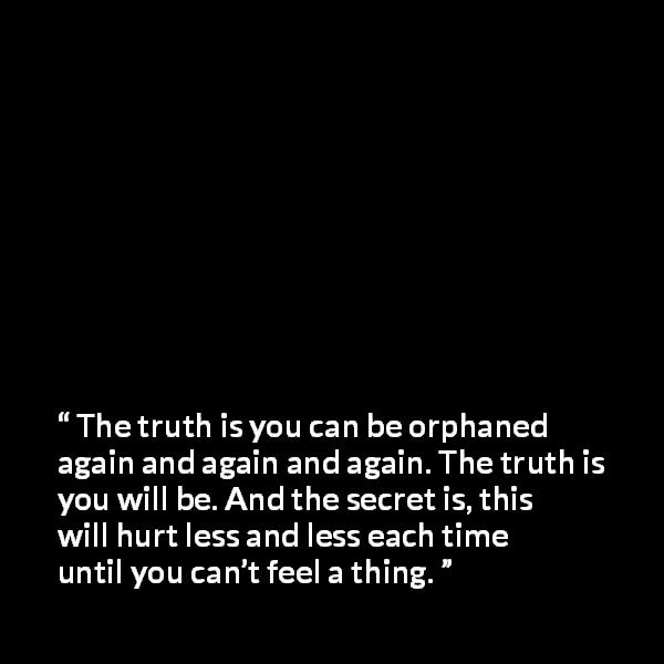 Chuck Palahniuk quote about indifference from Survivor - The truth is you can be orphaned again and again and again. The truth is you will be. And the secret is, this will hurt less and less each time until you can’t feel a thing.