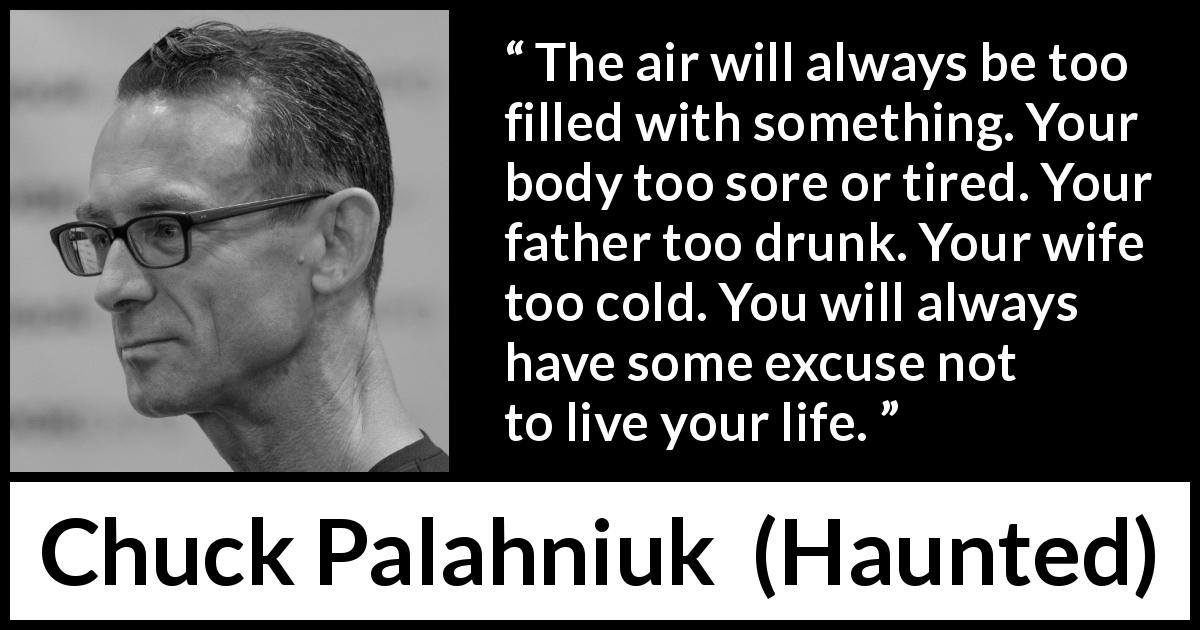 Chuck Palahniuk quote about life from Haunted - The air will always be too filled with something. Your body too sore or tired. Your father too drunk. Your wife too cold. You will always have some excuse not to live your life.