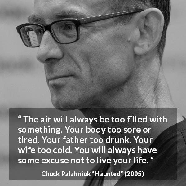 Chuck Palahniuk quote about life from Haunted - The air will always be too filled with something. Your body too sore or tired. Your father too drunk. Your wife too cold. You will always have some excuse not to live your life.