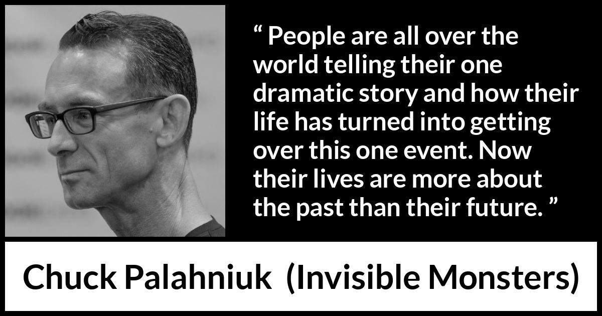 Chuck Palahniuk quote about life from Invisible Monsters - People are all over the world telling their one dramatic story and how their life has turned into getting over this one event. Now their lives are more about the past than their future.