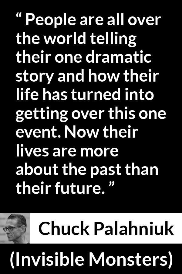 Chuck Palahniuk quote about life from Invisible Monsters - People are all over the world telling their one dramatic story and how their life has turned into getting over this one event. Now their lives are more about the past than their future.