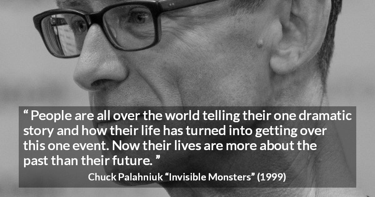 Chuck Palahniuk quote about life from Invisible Monsters - People are all over the world telling their one dramatic story and how their life has turned into getting over this one event. Now their lives are more about the past than their future.