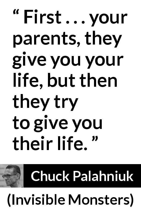 Chuck Palahniuk quote about life from Invisible Monsters - First . . . your parents, they give you your life, but then they try to give you their life.